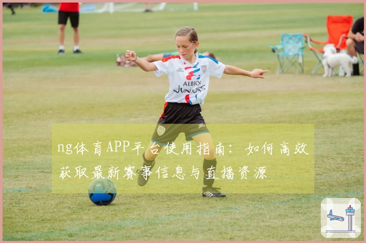 ng体育APP平台使用指南：如何高效获取最新赛事信息与直播资源